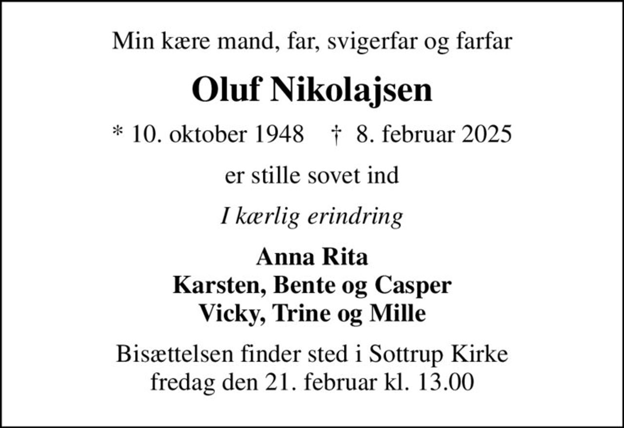 Min kære mand, far, svigerfar og farfar
Oluf Nikolajsen
* 10. oktober 1948    ✝ 8. februar 2025
er stille sovet ind
I kærlig erindring
Anna Rita Karsten, Bente og Casper Vicky, Trine og Mille
Bisættelsen finder sted i Sottrup Kirke  fredag den 21. februar kl. 13.00