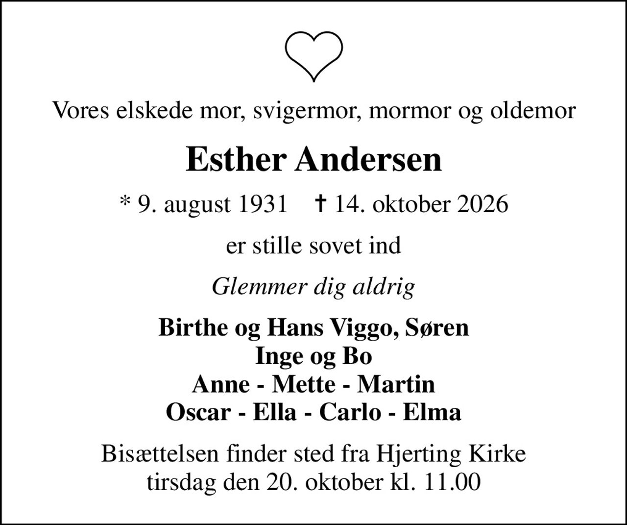 Vores elskede mor, svigermor, mormor og oldemor
Esther Andersen
* 9. august 1931    ✝ 14. oktober 2026
er stille sovet ind
Glemmer dig aldrig
Birthe og Hans Viggo, Søren Inge og Bo Anne - Mette - Martin Oscar - Ella - Carlo - Elma
Bisættelsen finder sted fra Hjerting Kirke  tirsdag den 20. oktober kl. 11.00