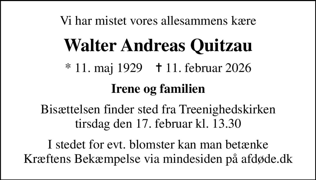 Vi har mistet vores allesammens kære
Walter Andreas Quitzau
* 11. maj 1929    ✝ 11. februar 2026
Irene og familien
Bisættelsen finder sted fra Treenighedskirken  tirsdag den 17. februar kl. 13.30 
I stedet for evt. blomster kan man betænke
					Kræftens Bekæmpelse via mindesiden på afdøde.dk