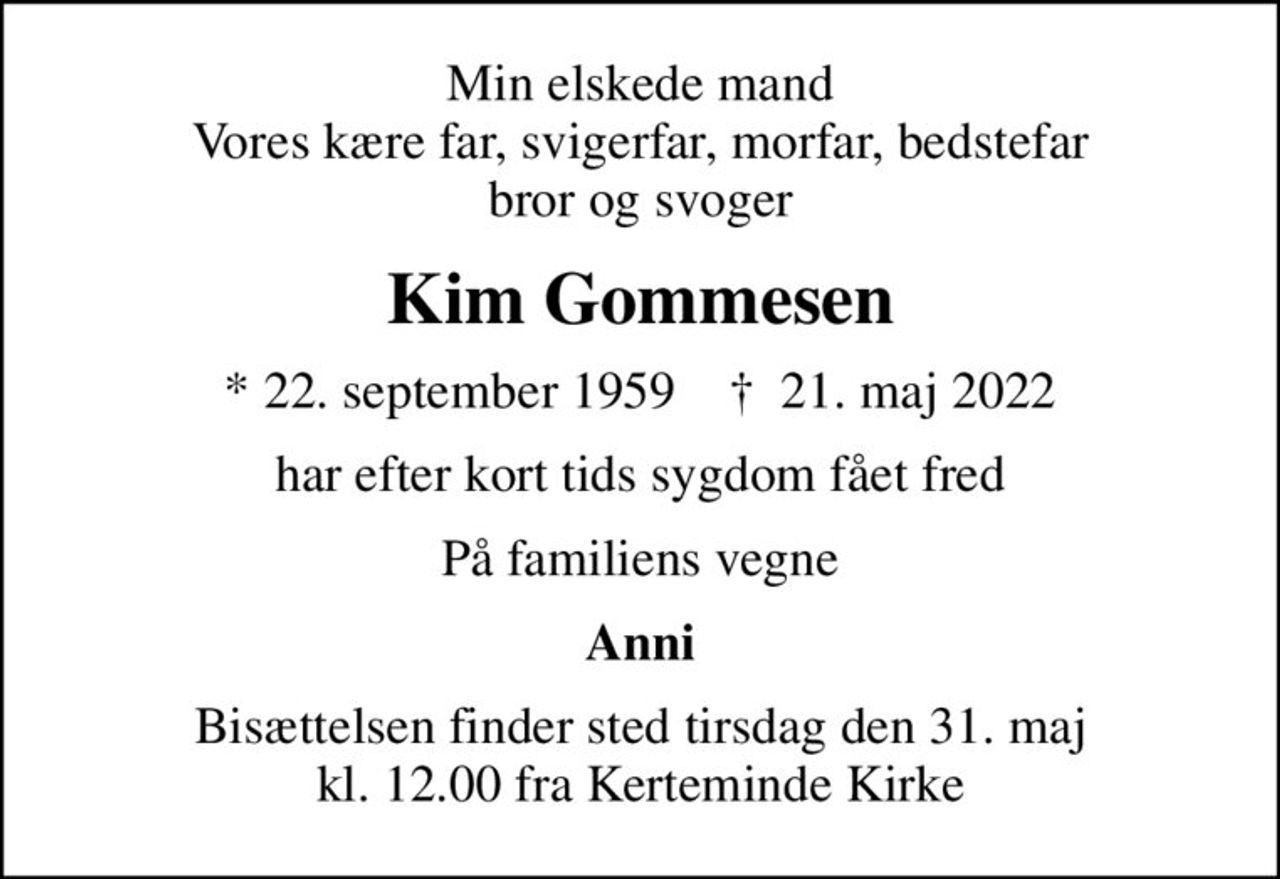 Min elskede mand Vores kære far, svigerfar, morfar, bedstefar bror og svoger
Kim Gommesen
* 22. september 1959    ✝ 21. maj 2022
har efter kort tids sygdom fået fred
På familiens vegne
Anni
Bisættelsen finder sted tirsdag den 31. maj kl. 12.00 fra Kerteminde Kirke