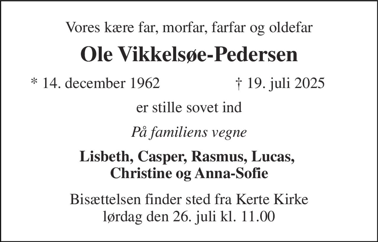 Vores kære far, morfar, farfar og oldefar 
Ole Vikkelsøe-Pedersen 
*​ 14. december 1962 
†​ 19. juli 2025​ 
er stille sovet ind 
På familiens vegne 
Lisbeth, Casper, Rasmus, Lucas,  Christine og Anna-Sofie 
Bisættelsen​ finder sted fra Kerte Kirke​ lørdag den 26. juli​ kl. 11.00