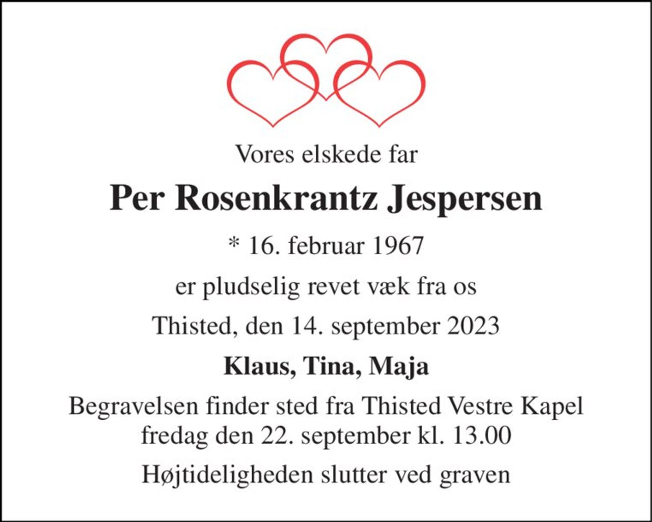 Vores elskede far 
Per Rosenkrantz Jespersen 
* 16. februar 1967 
er pludselig revet væk fra os 
Thisted, den 14. september 2023 
Klaus, Tina, Maja 
Begravelsen finder sted fra Thisted Vestre Kapel fredag den 22. september kl. 13.00 
Højtideligheden slutter ved graven