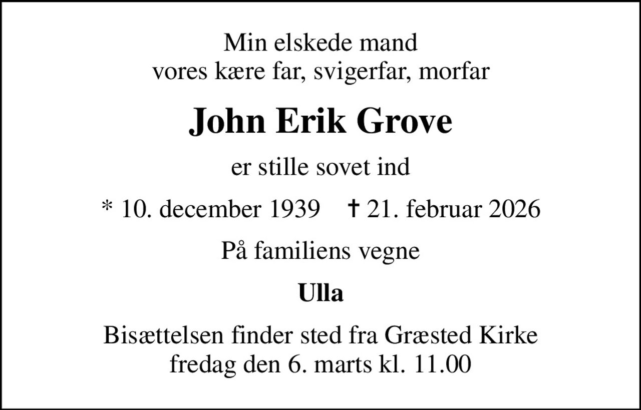 Min elskede mand vores kære far, svigerfar, morfar
John Erik Grove
er stille sovet ind
* 10. december 1939    ✝ 21. februar 2026
På familiens vegne
Ulla
Bisættelsen finder sted fra Græsted Kirke  fredag den 6. marts kl. 11.00