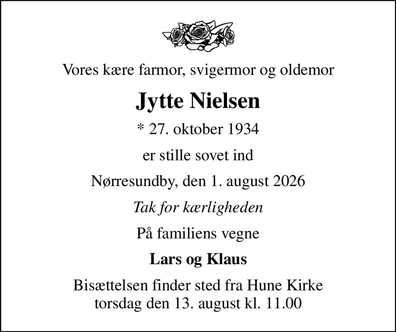 Vores kære farmor, svigermor og oldemor
Jytte Nielsen
* 27. oktober 1934
er stille sovet ind
Nørresundby, den 1. august 2026
Tak for kærligheden
På familiens vegne
Lars og Klaus
Bisættelsen finder sted fra Hune Kirke  torsdag den 13. august kl. 11.00