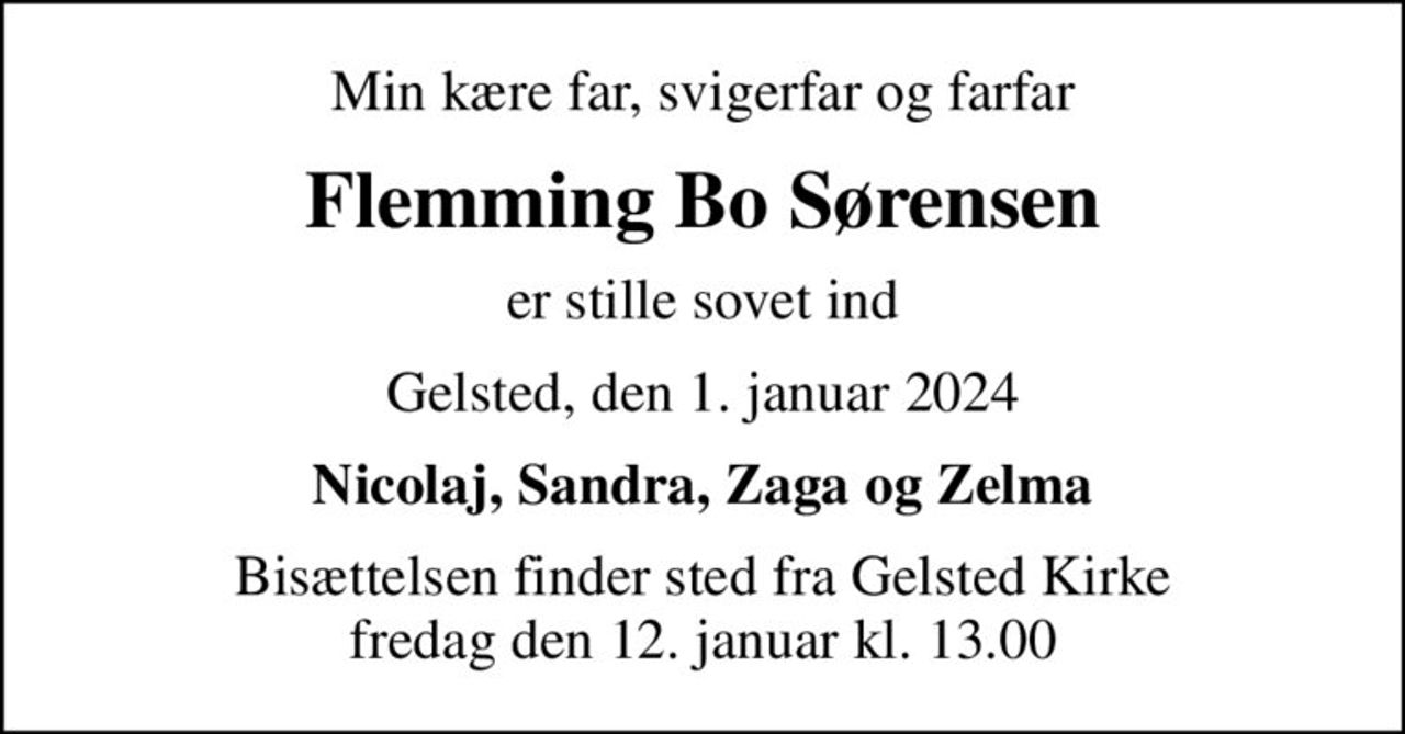 Min kære far, svigerfar og farfar
Flemming Bo Sørensen
er stille sovet ind
Gelsted, den 1. januar 2024
Nicolaj, Sandra, Zaga og Zelma
Bisættelsen finder sted fra Gelsted Kirke  fredag den 12. januar kl. 13.00