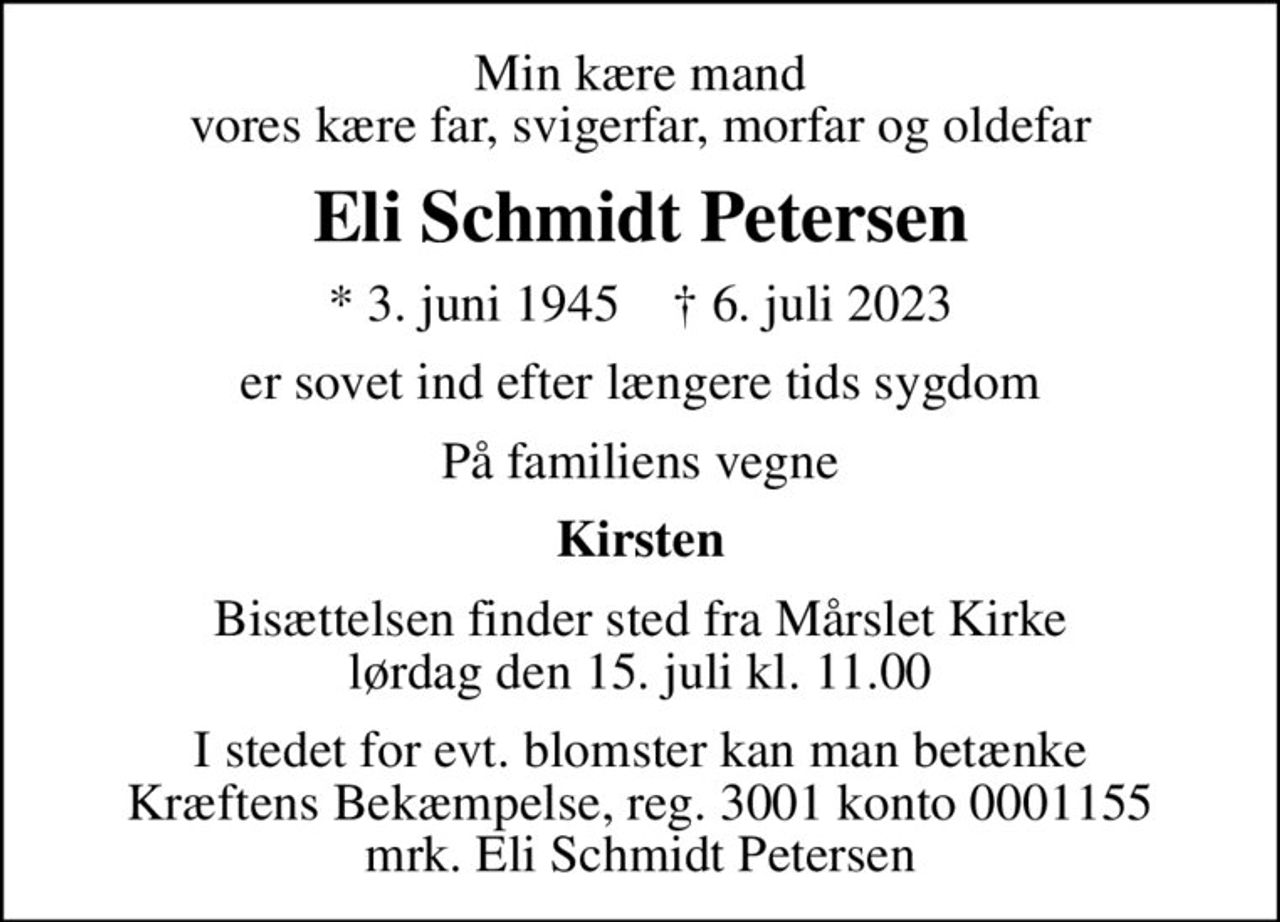 Min kære mand vores kære far, svigerfar, morfar og oldefar
Eli Schmidt Petersen
* 3. juni 1945    ✝ 6. juli 2023
er sovet ind efter længere tids sygdom
På familiens vegne
Kirsten
Bisættelsen finder sted fra Mårslet Kirke  lørdag den 15. juli kl. 11.00 
I stedet for evt. blomster kan man betænke
					Kræftens Bekæmpelse reg.3001konto0001155mrk. Eli Schmidt
					Petersen