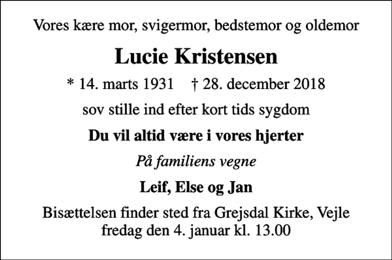 <p>Vores kære mor, svigermor, bedstemor og oldemor<br />Lucie Kristensen<br />* 14. marts 1931 ✝ 28. december 2018<br />sov stille ind efter kort tids sygdom<br />Du vil altid være i vores hjerter<br />På familiens vegne<br />Leif, Else og Jan<br />Bisættelsen finder sted fra Grejsdal Kirke, Vejle fredag den 4. januar kl. 13.00</p>