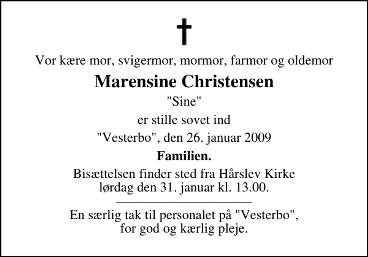<p>Vor kære mor, svigermor, mormor, farmor og oldemor<br />Marensine Christensen<br />"Sine"<br />er stille sovet ind<br />"Vesterbo", den 26. januar 2009<br />Familien.<br />Bisættelsen finder sted fra Hårslev Kirke lørdag den 31. januar kl. 13.00 En særlig tak til personalet på "Vesterbo", for god og kærlig pleje.</p>