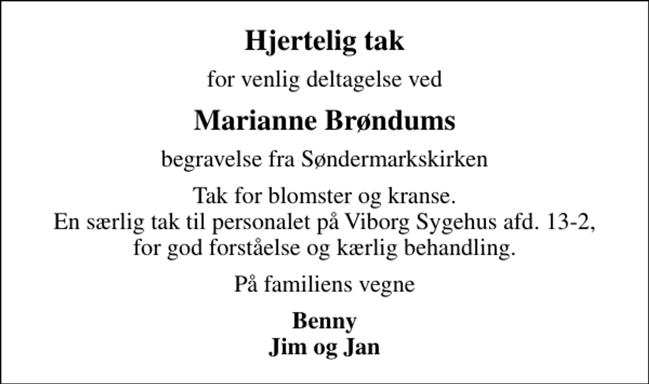 <p>Hjertelig tak<br />for venlig deltagelse ved<br />Marianne Brøndums<br />begravelse fra Søndermarkskirken<br />Tak for blomster og kranse. En særlig tak til personalet på Viborg Sygehus afd. 13-2, for god forståelse og kærlig behandling.<br />På familiens vegne<br />Benny Jim og Jan</p>