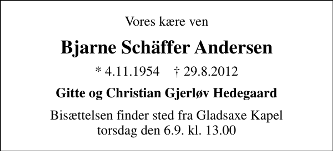 <p>Vores kære ven<br />Bjarne Schäffer Andersen<br />* 4.11.1954 ✝ 29.8.2012<br />Gitte og Christian Gjerløv Hedegaard<br />Bisættelsen finder sted fra Gladsaxe Kapel torsdag den 6.9. kl. 13.00</p>