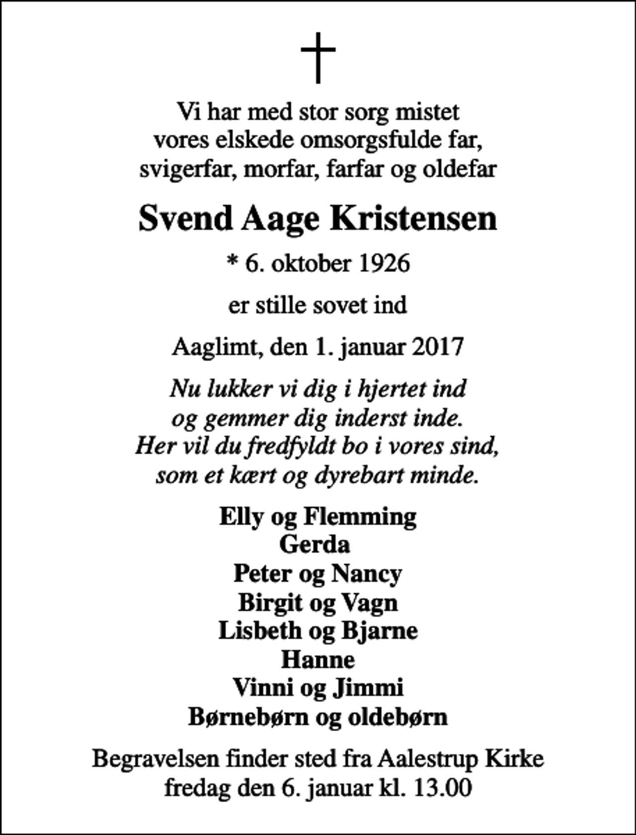 <p>Vi har med stor sorg mistet vores elskede omsorgsfulde far, svigerfar, morfar, farfar og oldefar<br />Svend Aage Kristensen<br />* 6. oktober 1926<br />er stille sovet ind<br />Aaglimt, den 1. januar 2017<br />Nu lukker vi dig i hjertet ind og gemmer dig inderst inde. Her vil du fredfyldt bo i vores sind, som et kært og dyrebart minde.<br />Elly og Flemming Gerda Peter og Nancy Birgit og Vagn Lisbeth og Bjarne Hanne Vinni og Jimmi Børnebørn og oldebørn<br />Begravelsen finder sted fra Aalestrup Kirke fredag den 6. januar kl. 13.00</p>