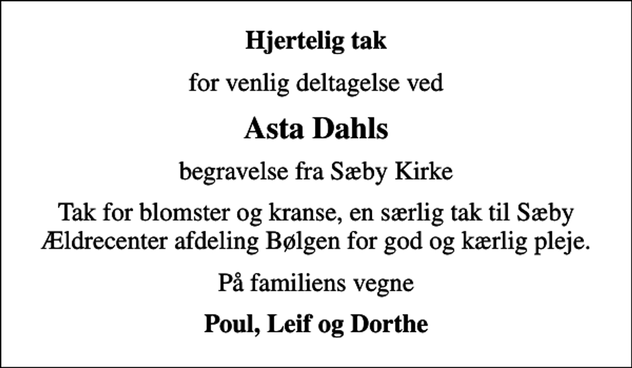 <p>Hjertelig tak<br />for venlig deltagelse ved<br />Asta Dahls<br />begravelse fra Sæby Kirke<br />Tak for blomster og kranse, en særlig tak til Sæby Ældrecenter afdeling Bølgen for god og kærlig pleje.<br />På familiens vegne<br />Poul, Leif og Dorthe</p>