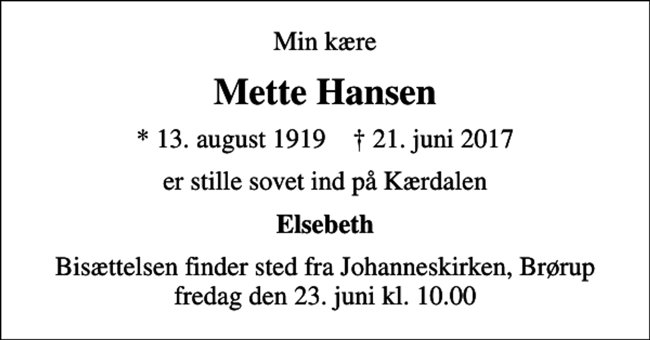 <p>Min kære<br />Mette Hansen<br />* 13. august 1919 ✝ 21. juni 2017<br />er stille sovet ind på Kærdalen<br />Elsebeth<br />Bisættelsen finder sted fra Johanneskirken, Brørup fredag den 23. juni kl. 10.00</p>