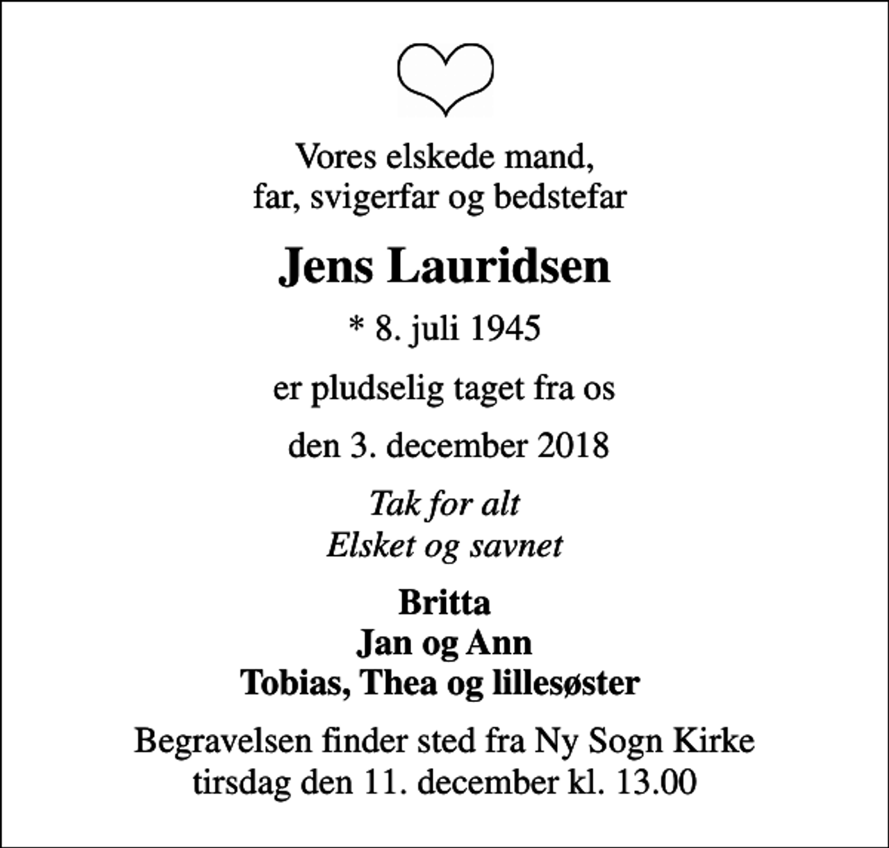 <p>Vores elskede mand, far, svigerfar og bedstefar<br />Jens Lauridsen<br />* 8. juli 1945<br />er pludselig taget fra os<br />den 3. december 2018<br />Tak for alt Elsket og savnet<br />Britta Jan og Ann Tobias, Thea og lillesøster<br />Begravelsen finder sted fra Ny Sogn Kirke tirsdag den 11. december kl. 13.00</p>