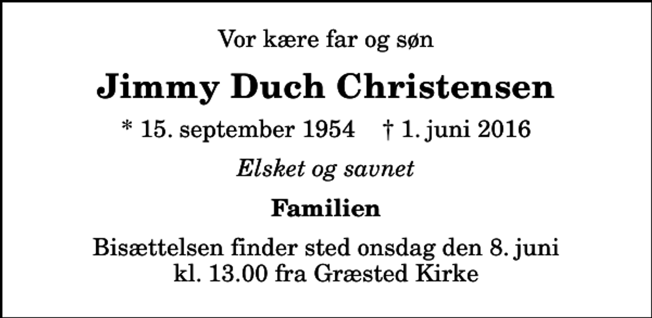 <p>Vor kære far og søn<br />Jimmy Duch Christensen<br />* 15. september 1954 ✝ 1. juni 2016<br />Elsket og savnet<br />Familien<br />Bisættelsen finder sted onsdag den 8. juni kl. 13.00 fra Græsted Kirke</p>