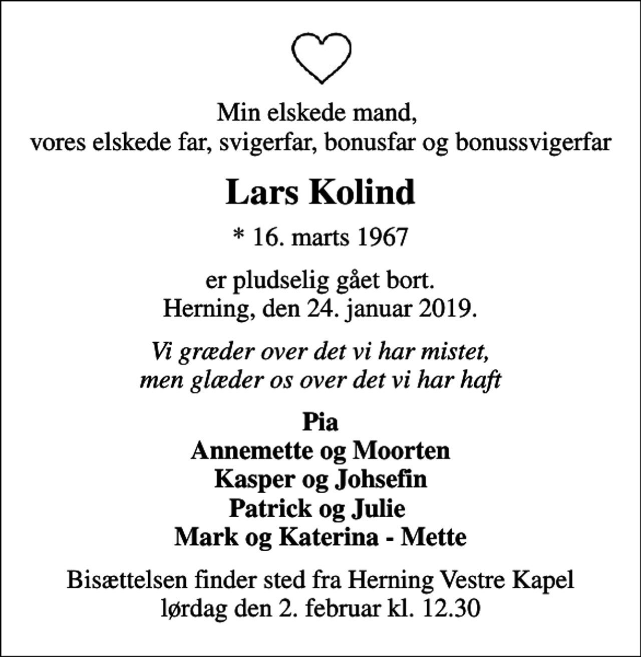 <p>Min elskede mand, vores elskede far, svigerfar, bonusfar og bonussvigerfar<br />Lars Kolind<br />* 16. marts 1967<br />er pludselig gået bort. Herning, den 24. januar 2019.<br />Vi græder over det vi har mistet, men glæder os over det vi har haft<br />Pia Annemette og Moorten Kasper og Johsefin Patrick og Julie Mark og Katerina - Mette<br />Bisættelsen finder sted fra Herning Vestre Kapel lørdag den 2. februar kl. 12.30</p>