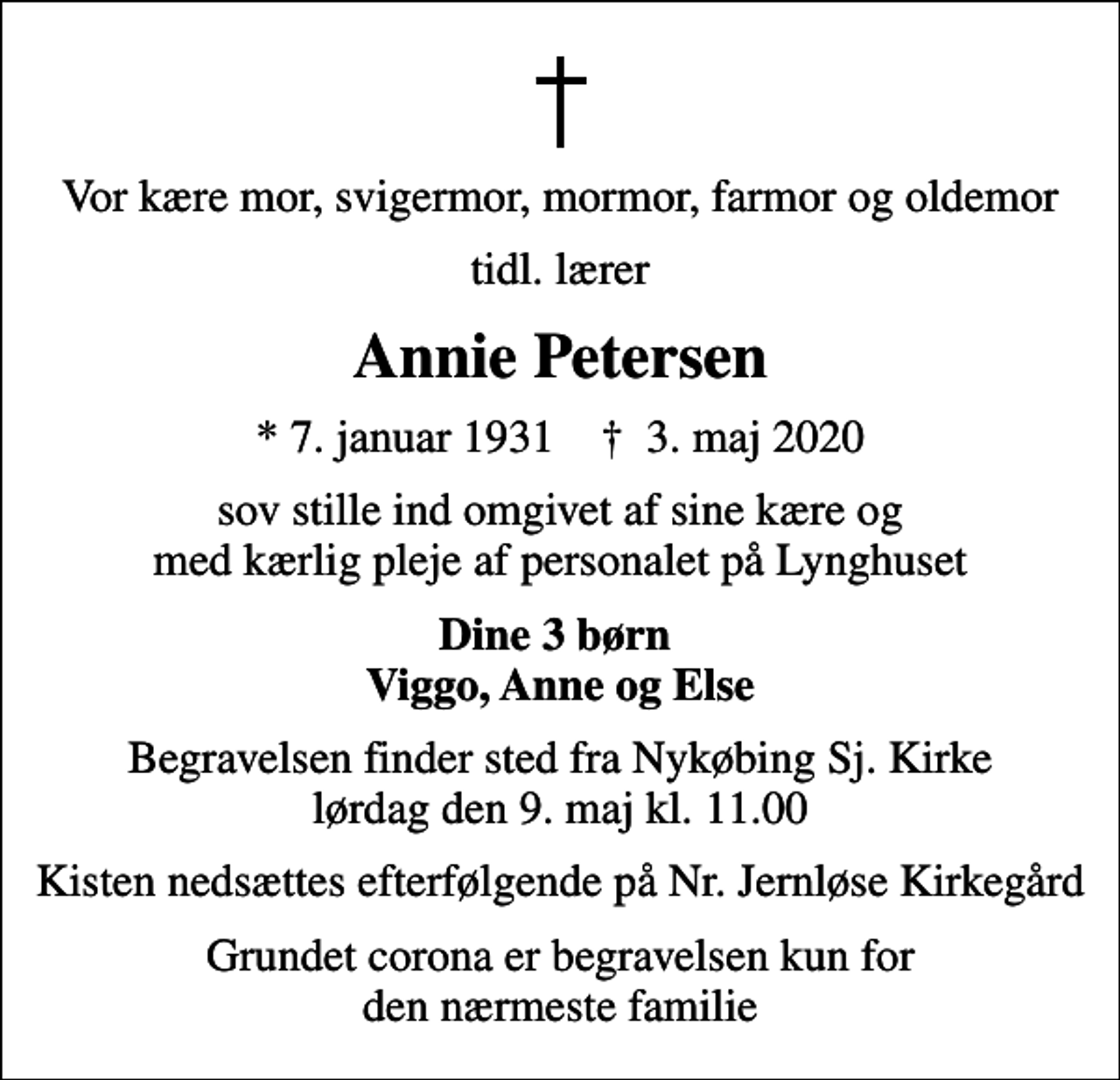 <p>Vor kære mor, svigermor, mormor, farmor og oldemor<br />tidl. lærer<br />Annie Petersen<br />* 7. januar 1931 ✝ 3. maj 2020<br />sov stille ind omgivet af sine kære og med kærlig pleje af personalet på Lynghuset<br />Dine 3 børn Viggo, Anne og Else<br />Begravelsen finder sted fra Nykøbing Sj. Kirke lørdag den 9. maj kl. 11.00<br />Kisten nedsættes efterfølgende på Nr. Jernløse Kirkegård<br />Grundet corona er begravelsen kun for den nærmeste familie</p>