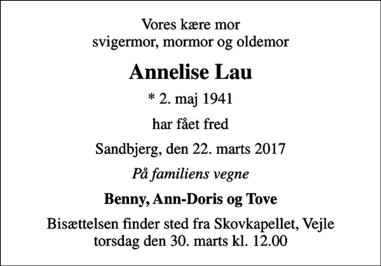<p>Vores kære mor svigermor, mormor og oldemor<br />Annelise Lau<br />* 2. maj 1941<br />har fået fred<br />Sandbjerg, den 22. marts 2017<br />På familiens vegne<br />Benny, Ann-Doris og Tove<br />Bisættelsen finder sted fra Skovkapellet, Vejle torsdag den 30. marts kl. 12.00</p>