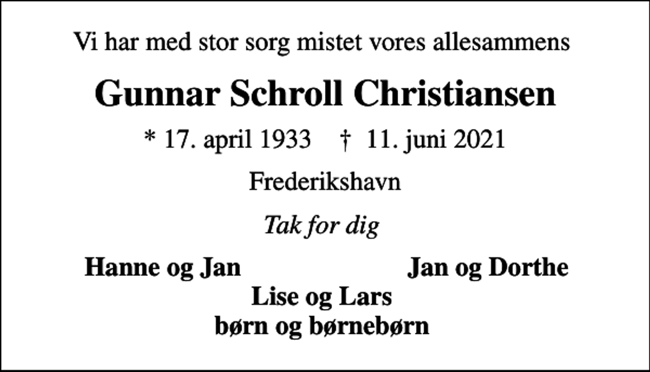 <p>Vi har med stor sorg mistet vores allesammens<br />Gunnar Schroll Christiansen<br />* 17. april 1933 ✝ 11. juni 2021<br />Frederikshavn<br />Tak for dig<br />Hanne og Jan<br />Jan og Dorthe</p>