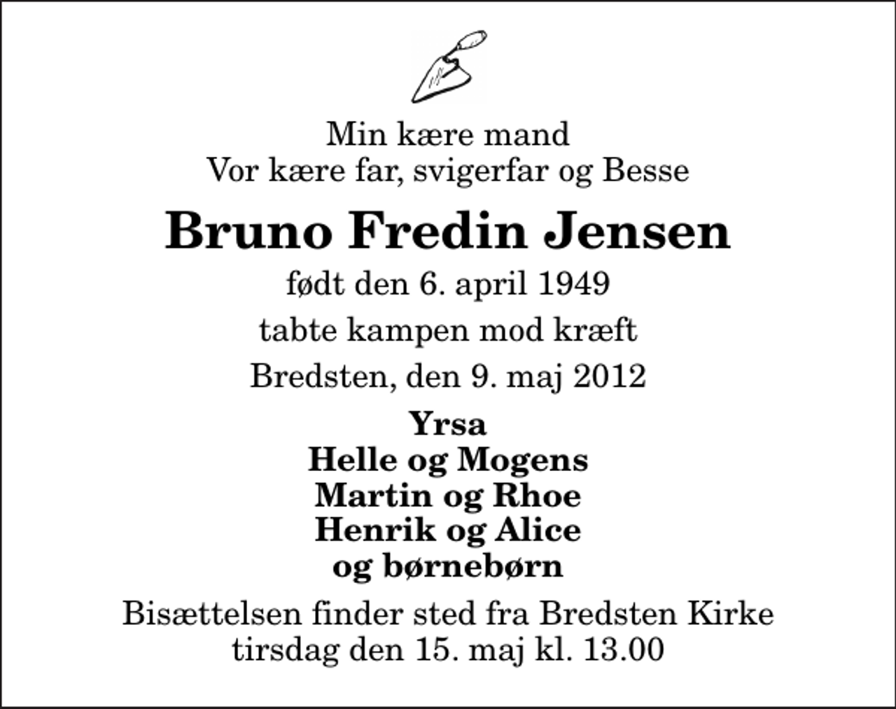 <p>Min kære mand Vor kære far, svigerfar og Besse<br />Bruno Fredin Jensen<br />født den 6. april 1949<br />tabte kampen mod kræft<br />Bredsten, den 9. maj 2012<br />Yrsa Helle og Mogens Martin og Rhoe Henrik og Alice og børnebørn<br />Bisættelsen finder sted fra Bredsten Kirke tirsdag den 15. maj kl. 13.00</p>