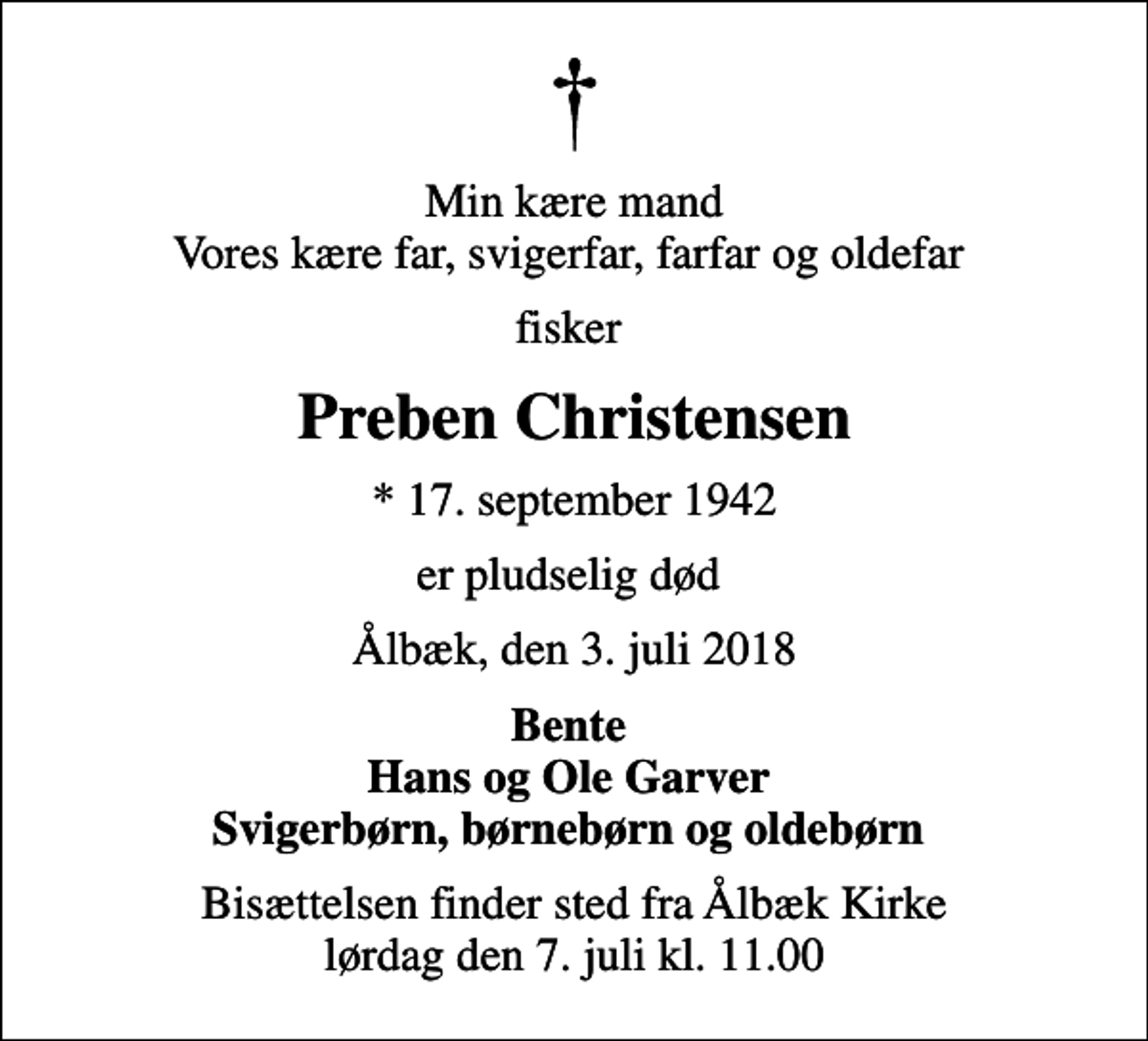 <p>Min kære mand Vores kære far, svigerfar, farfar og oldefar<br />fisker<br />Preben Christensen<br />* 17. september 1942<br />er pludselig død<br />Ålbæk, den 3. juli 2018<br />Bente Hans og Ole Garver Svigerbørn, børnebørn og oldebørn<br />Bisættelsen finder sted fra Ålbæk Kirke lørdag den 7. juli kl. 11.00</p>