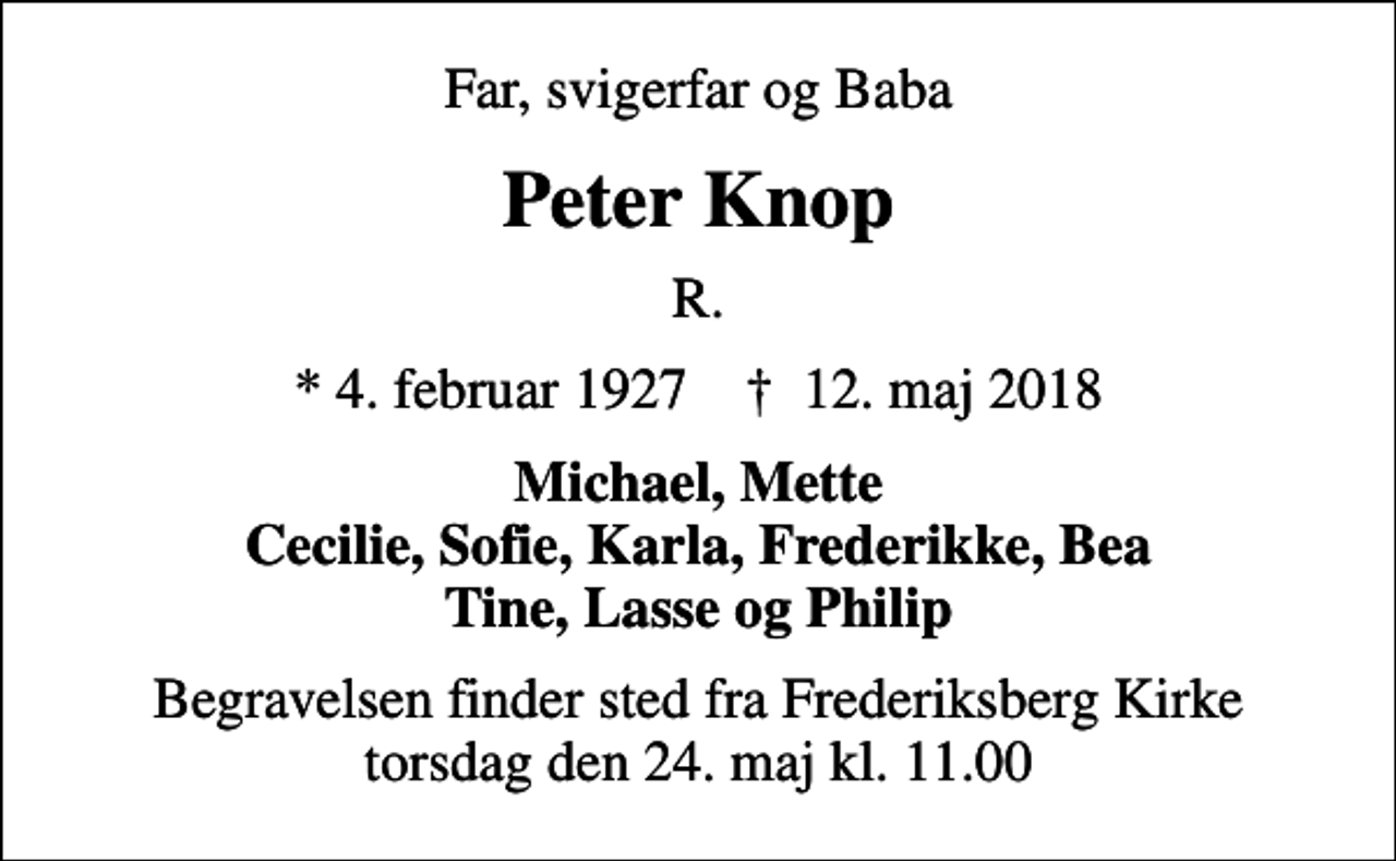 <p>Far, svigerfar og Baba<br />Peter Knop<br />R.<br />* 4. februar 1927 ✝ 12. maj 2018<br />Michael, Mette Cecilie, Sofie, Karla, Frederikke, Bea Tine, Lasse og Philip<br />Begravelsen finder sted fra Frederiksberg Kirke torsdag den 24. maj kl. 11.00</p>