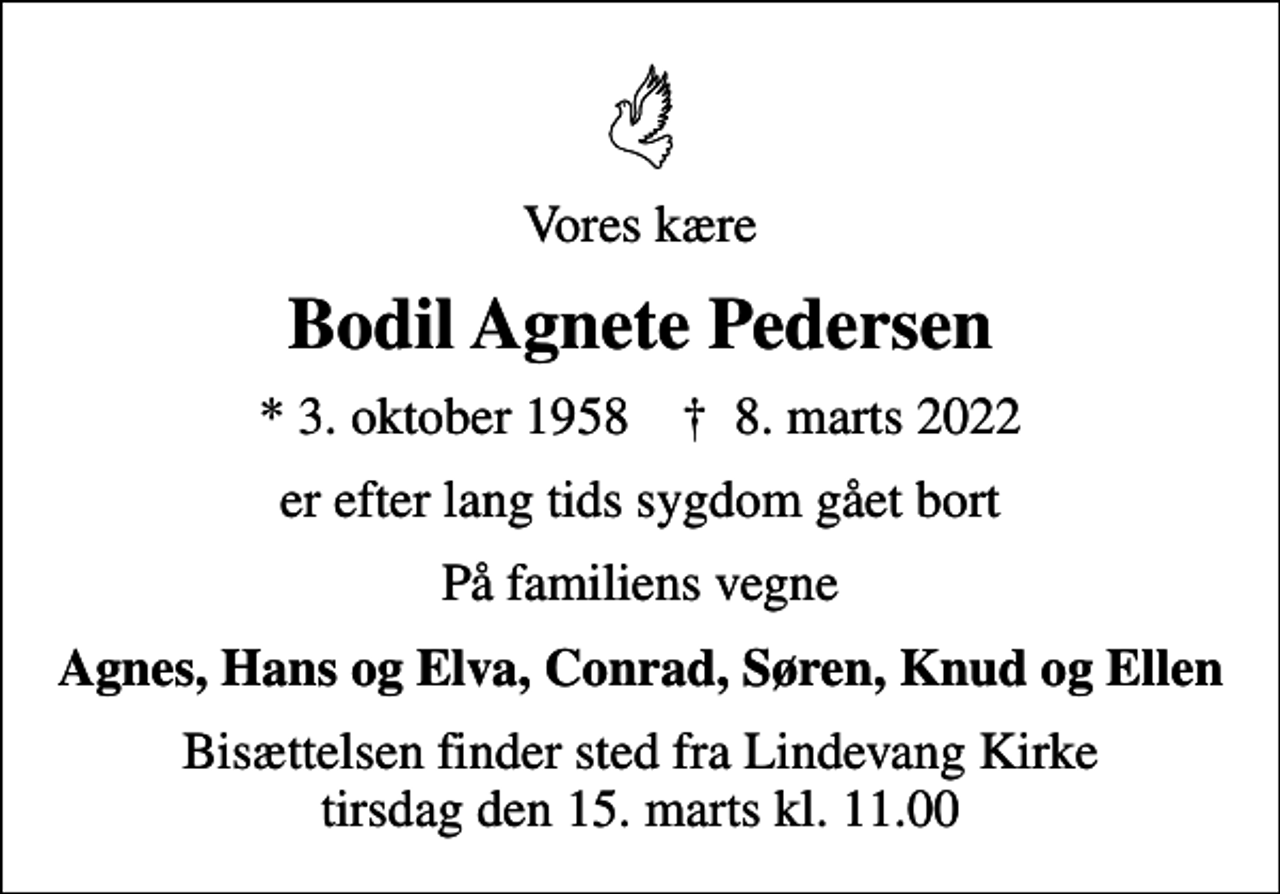 <p>Vores kære<br />Bodil Agnete Pedersen<br />* 3. oktober 1958 ✝ 8. marts 2022<br />er efter lang tids sygdom gået bort<br />På familiens vegne<br />Agnes, Hans og Elva, Conrad, Søren, Knud og Ellen<br />Bisættelsen finder sted fra Lindevang Kirke tirsdag den 15. marts kl. 11.00</p>