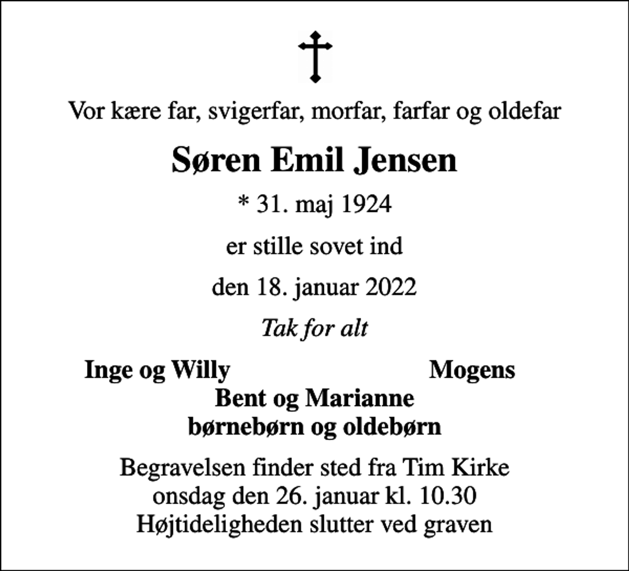 <p>Vor kære far, svigerfar, morfar, farfar og oldefar<br />Søren Emil Jensen<br />* 31. maj 1924<br />er stille sovet ind<br />den 18. januar 2022<br />Tak for alt<br />Inge og Willy<br />Mogens<br />Begravelsen finder sted fra Tim Kirke onsdag den 26. januar kl. 10.30 Højtideligheden slutter ved graven</p>