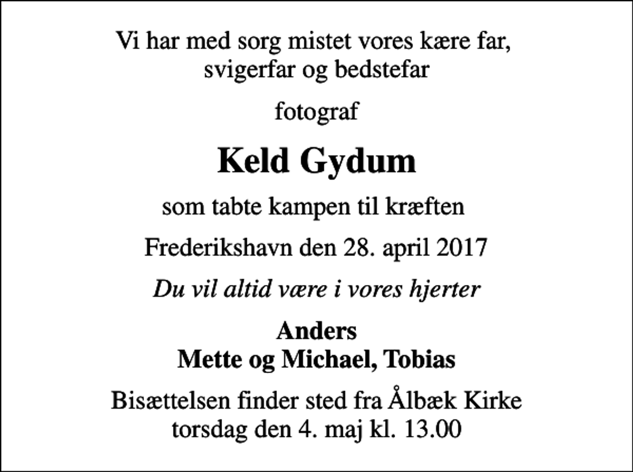 <p>Vi har med sorg mistet vores kære far, svigerfar og bedstefar<br />fotograf<br />Keld Gydum<br />som tabte kampen til kræften<br />Frederikshavn den 28. april 2017<br />Du vil altid være i vores hjerter<br />Anders Mette og Michael, Tobias<br />Bisættelsen finder sted fra Ålbæk Kirke torsdag den 4. maj kl. 13.00</p>