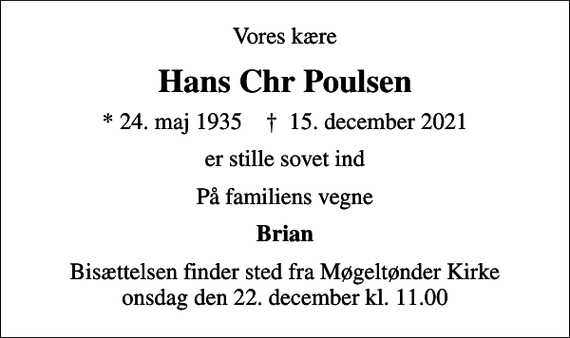 <p>Vores kære<br />Hans Chr Poulsen<br />* 24. maj 1935 ✝ 15. december 2021<br />er stille sovet ind<br />På familiens vegne<br />Brian<br />Bisættelsen finder sted fra Møgeltønder Kirke onsdag den 22. december kl. 11.00</p>