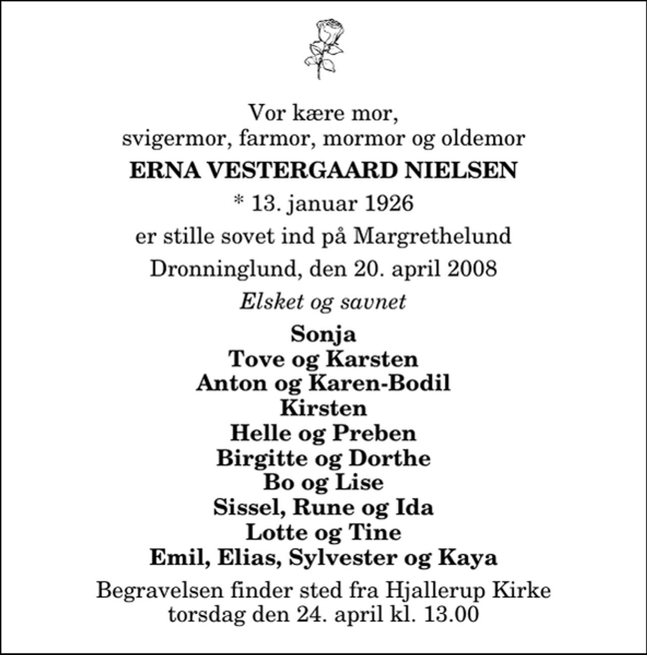 <p>Vor kære mor, svigermor, farmor, mormor og oldemor<br />Erna Vestergaard Nielsen<br />* 13. januar 1926<br />er stille sovet ind på Margrethelund<br />Dronninglund, den 20. april 2008<br />Elsket og savnet<br />Sonja Tove og Karsten Anton og Karen-Bodil Kirsten Helle og Preben Birgitte og Dorthe Bo og Lise Sissel, Rune og Ida Lotte og Tine Emil, Elias, Sylvester og Kaya<br />Begravelsen finder sted fra Hjallerup Kirke torsdag den 24. april kl. 13.00</p>