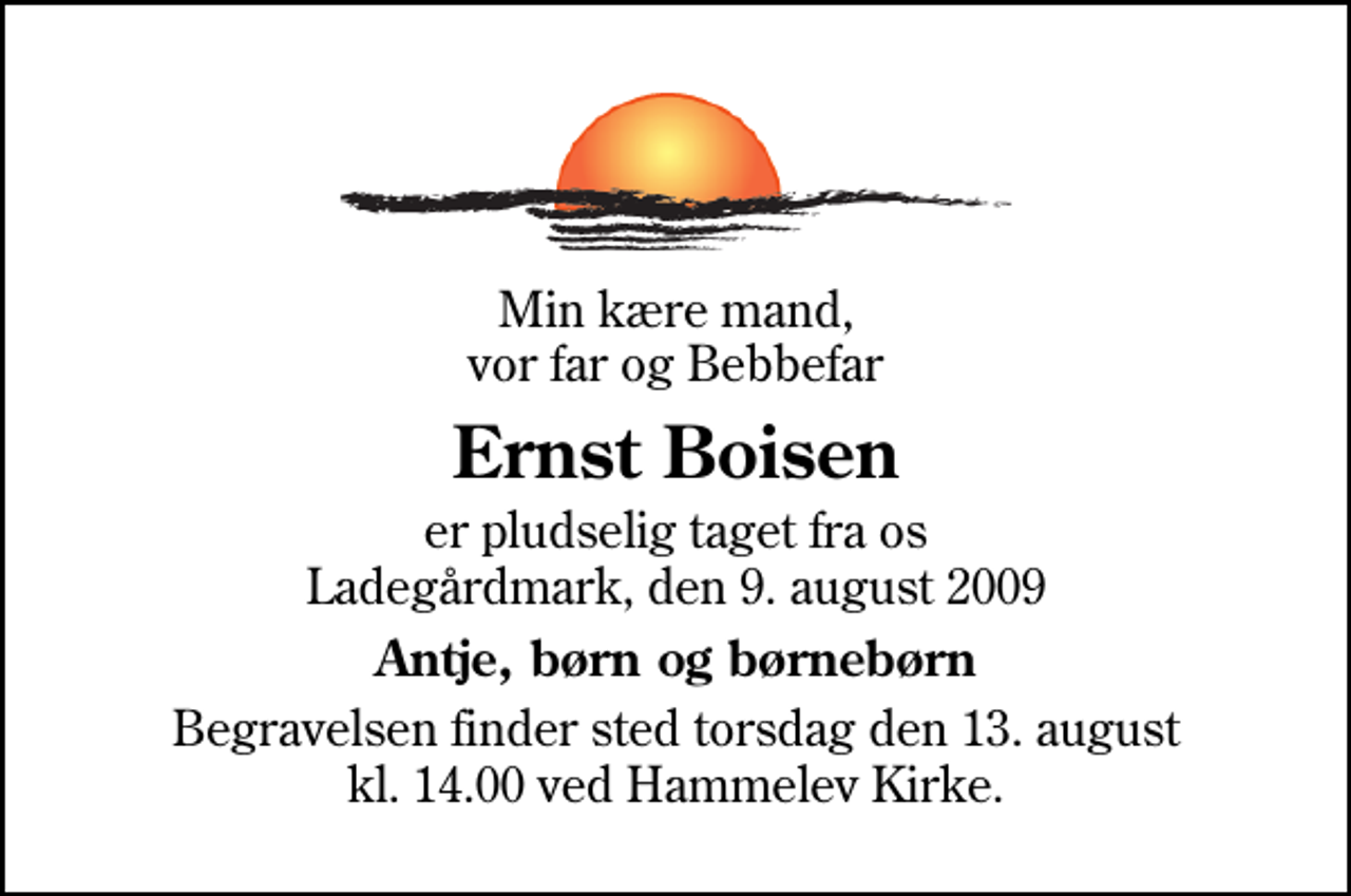 <p>Min kære mand, vor far og Bebbefar<br />Ernst Boisen<br />er pludselig taget fra os Ladegårdmark, den 9. august 2009<br />Antje, børn og børnebørn<br />Begravelsen finder sted torsdag den 13. august kl. 14.00 ved Hammelev Kirke</p>