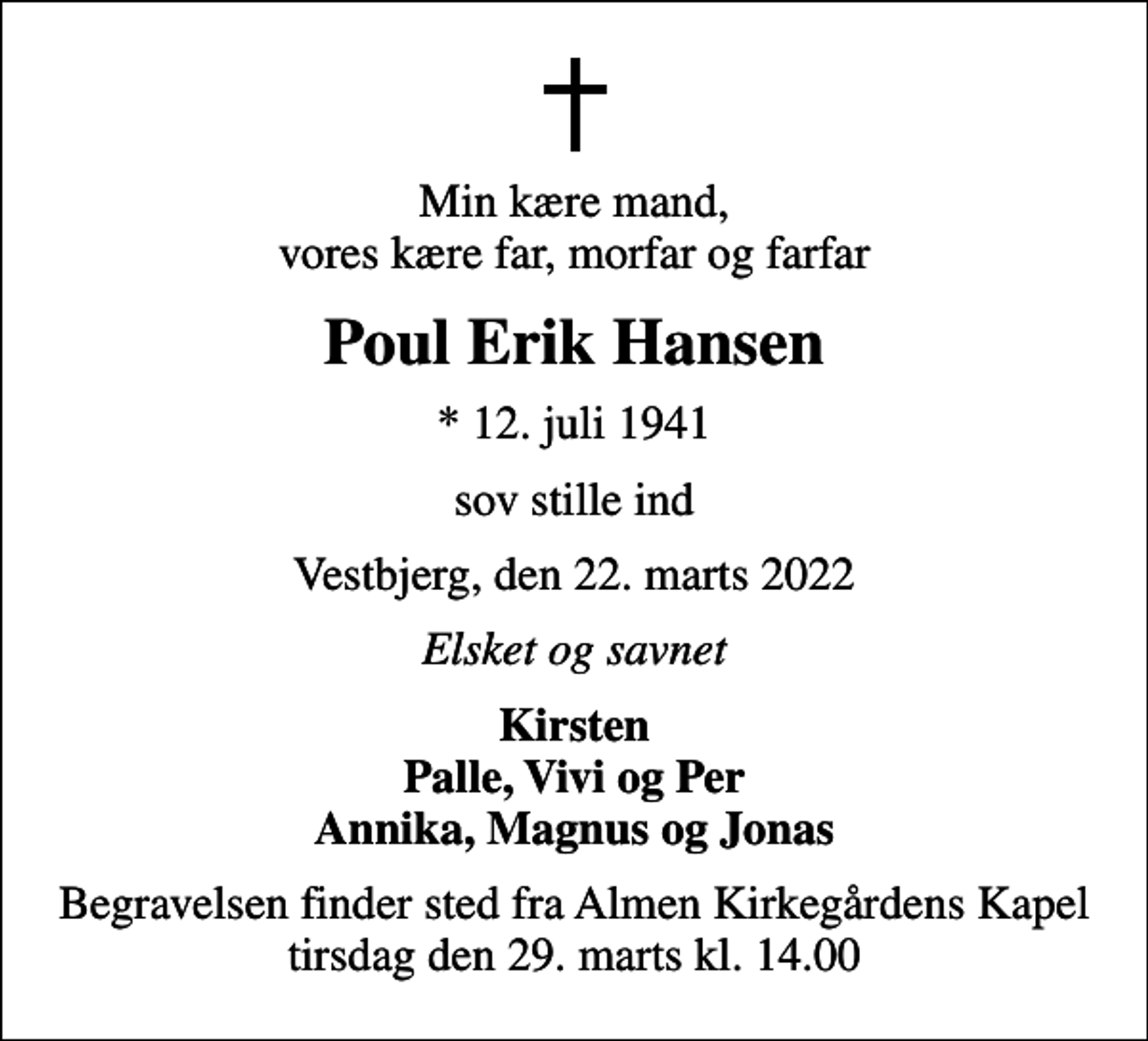 <p>Min kære mand, vores kære far, morfar og farfar<br />Poul Erik Hansen<br />* 12. juli 1941<br />sov stille ind<br />Vestbjerg, den 22. marts 2022<br />Elsket og savnet<br />Kirsten Palle, Vivi og Per Annika, Magnus og Jonas<br />Begravelsen finder sted fra Almen Kirkegårdens Kapel tirsdag den 29. marts kl. 14.00</p>
