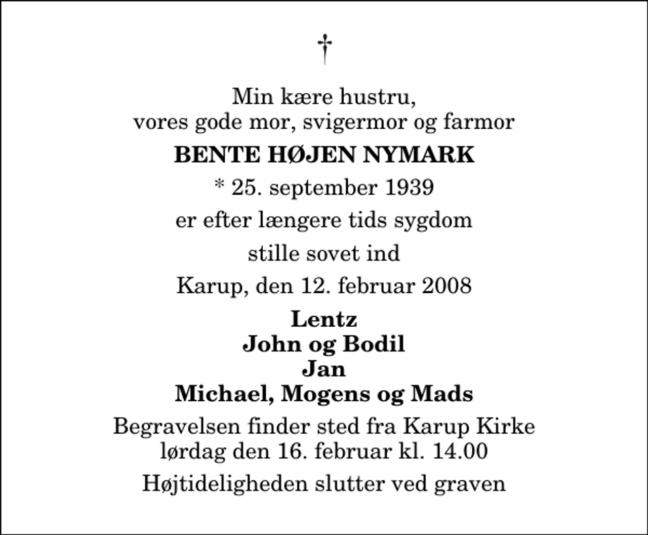 <p>Min kære hustru, vores gode mor, svigermor og farmor<br />Bente Højen Nymark<br />* 25. september 1939<br />er efter længere tids sygdom<br />stille sovet ind<br />Karup, den 12. februar 2008<br />Lentz John og Bodil Jan Michael, Mogens og Mads<br />Begravelsen finder sted fra Karup Kirke lørdag den 16. februar kl. 14.00 Højtideligheden slutter ved graven</p>