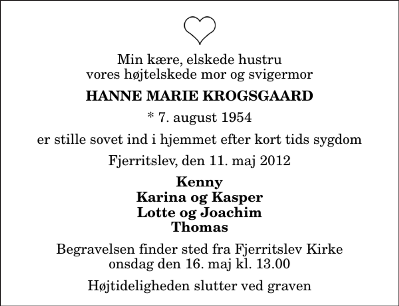 <p>Min kære, elskede hustru vores højtelskede mor og svigermor<br />Hanne Marie Krogsgaard<br />* 7. august 1954<br />er stille sovet ind i hjemmet efter kort tids sygdom<br />Fjerritslev, den 11. maj 2012<br />Kenny Karina og Kasper Lotte og Joachim Thomas<br />Begravelsen finder sted fra Fjerritslev Kirke onsdag den 16. maj kl. 13.00 Højtideligheden slutter ved graven</p>
