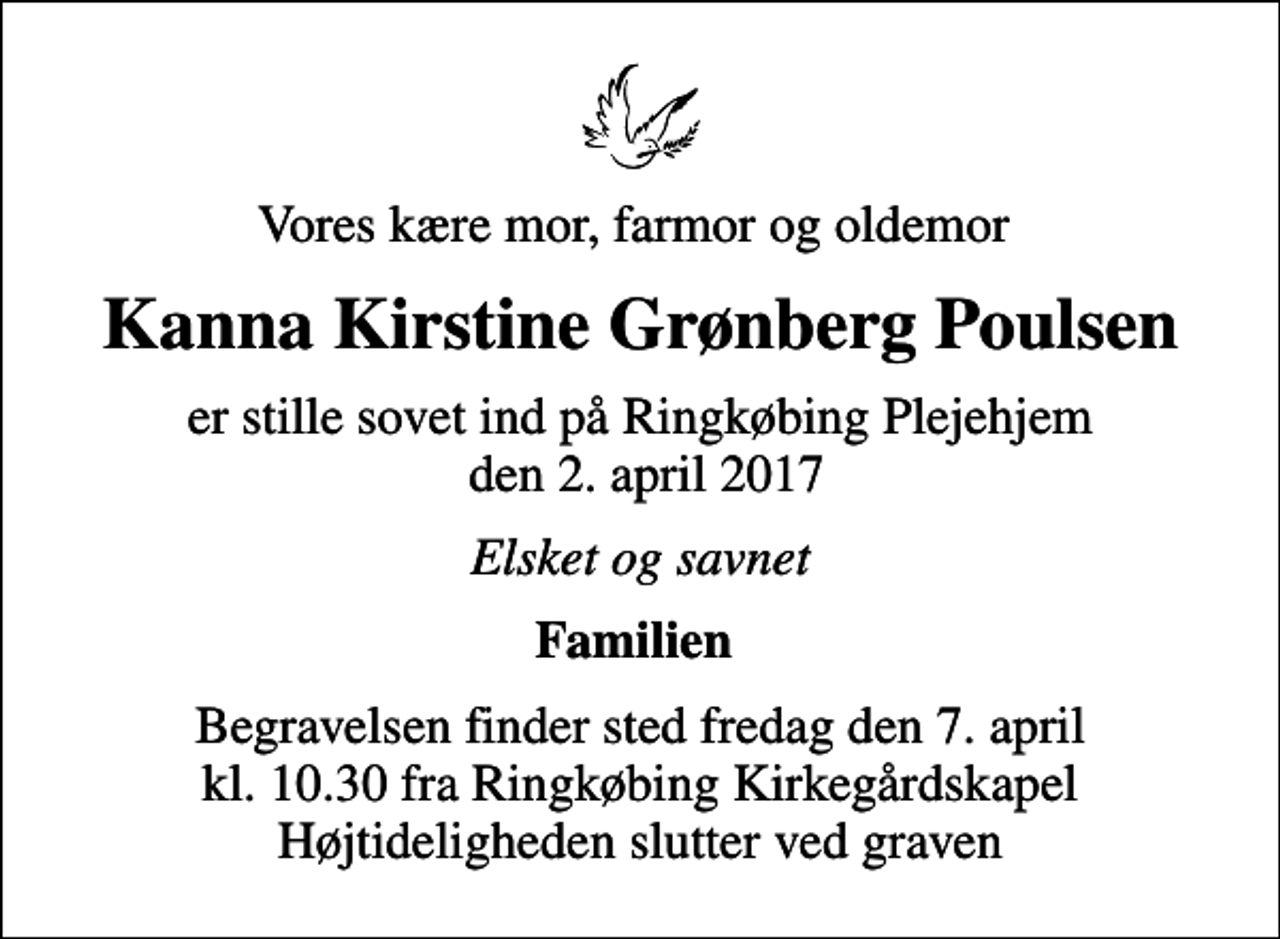 <p>Vores kære mor, farmor og oldemor<br />Kanna Kirstine Grønberg Poulsen<br />er stille sovet ind på Ringkøbing Plejehjem den 2. april 2017<br />Elsket og savnet<br />Familien<br />Begravelsen finder sted fredag den 7. april kl. 10.30 fra Ringkøbing Kirkegårdskapel Højtideligheden slutter ved graven</p>