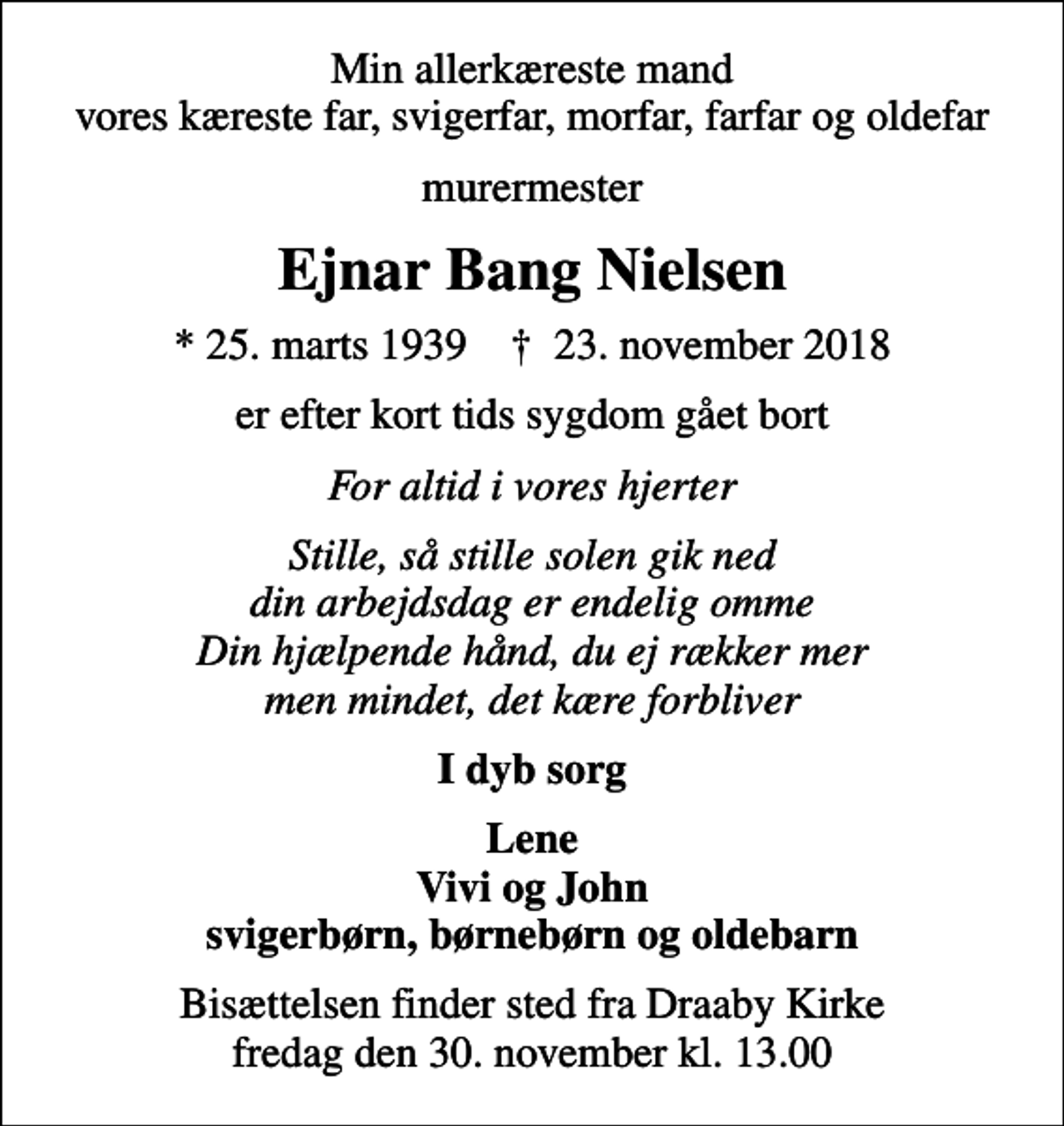 <p>Min allerkæreste mand vores kæreste far, svigerfar, morfar, farfar og oldefar<br />murermester<br />Ejnar Bang Nielsen<br />* 25. marts 1939 ✝ 23. november 2018<br />er efter kort tids sygdom gået bort<br />For altid i vores hjerter<br />Stille, så stille solen gik ned din arbejdsdag er endelig omme Din hjælpende hånd, du ej rækker mer men mindet, det kære forbliver<br />I dyb sorg<br />Lene Vivi og John svigerbørn, børnebørn og oldebarn<br />Bisættelsen finder sted fra Draaby Kirke fredag den 30. november kl. 13.00</p>