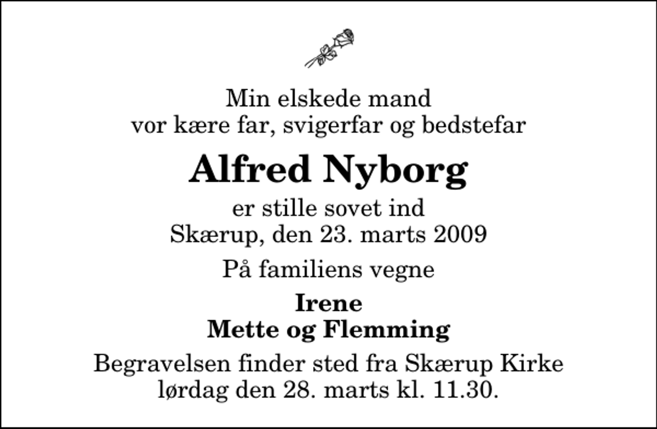 <p>Min elskede mand vor kære far, svigerfar og bedstefar<br />Alfred Nyborg<br />er stille sovet ind Skærup, den 23. marts 2009<br />På familiens vegne<br />Irene Mette og Flemming<br />Begravelsen finder sted fra Skærup Kirke lørdag den 28. marts kl. 11.30</p>