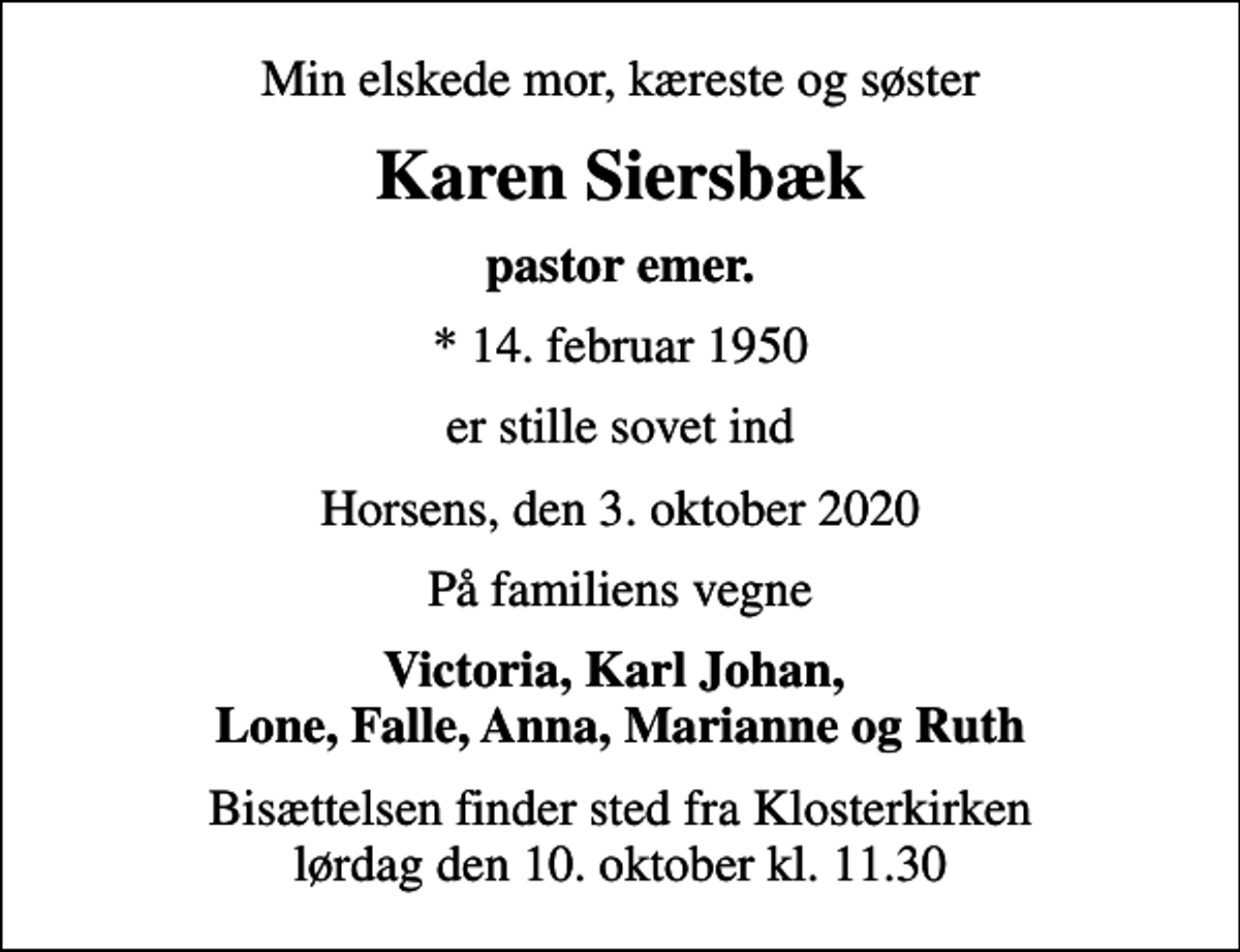 <p>Min elskede mor, kæreste og søster<br />Karen Siersbæk<br />pastor emer.<br />* 14. februar 1950<br />er stille sovet ind<br />Horsens, den 3. oktober 2020<br />På familiens vegne<br />Victoria, Karl Johan, Lone, Falle, Anna, Marianne og Ruth<br />Bisættelsen finder sted fra Klosterkirken lørdag den 10. oktober kl. 11.30</p>