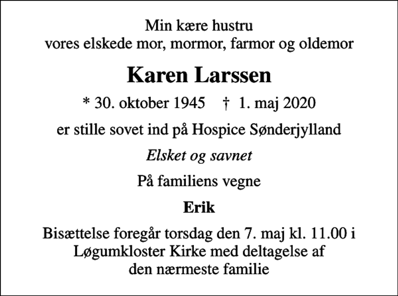 <p>Min kære hustru vores elskede mor, mormor, farmor og oldemor<br />Karen Larssen<br />* 30. oktober 1945 ✝ 1. maj 2020<br />er stille sovet ind på Hospice Sønderjylland<br />Elsket og savnet<br />På familiens vegne<br />Erik<br />Bisættelse foregår torsdag den 7. maj kl. 11.00 i Løgumkloster Kirke med deltagelse af den nærmeste familie</p>