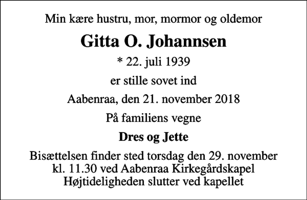 <p>Min kære hustru, mor, mormor og oldemor<br />Gitta O. Johannsen<br />* 22. juli 1939<br />er stille sovet ind<br />Aabenraa, den 21. november 2018<br />På familiens vegne<br />Dres og Jette<br />Bisættelsen finder sted torsdag den 29. november kl. 11.30 ved Aabenraa Kirkegårdskapel Højtideligheden slutter ved kapellet</p>