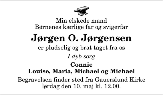 <p>Min elskede mand Børnenes kærlige far og svigerfar<br />Jørgen O. Jørgensen<br />er pludselig og brat taget fra os<br />I dyb sorg<br />Connie Louise, Maria, Michael og Michael<br />Begravelsen finder sted fra Gauerslund Kirke lørdag den 10. maj kl. 12.00</p>