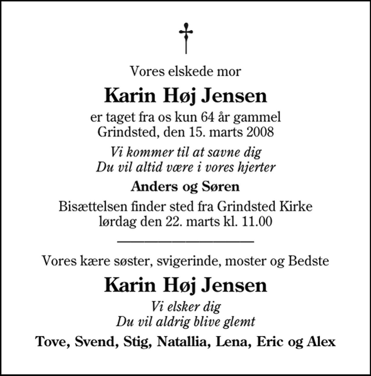 <p>Vores elskede mor<br />Karin Høj Jensen<br />er taget fra os kun 64 år gammel Grindsted, den 15. marts 2008<br />Vi kommer til at savne dig Du vil altid være i vores hjerter<br />Anders og Søren<br />Bisættelsen finder sted fra Grindsted Kirke lørdag den 22. marts kl. 11.00<br />Vores kære søster, svigerinde, moster og Bedste<br />Karin Høj Jensen<br />Vi elsker dig Du vil aldrig blive glemt<br />Tove, Svend, Stig, Natallia, Lena, Eric og Alex</p>