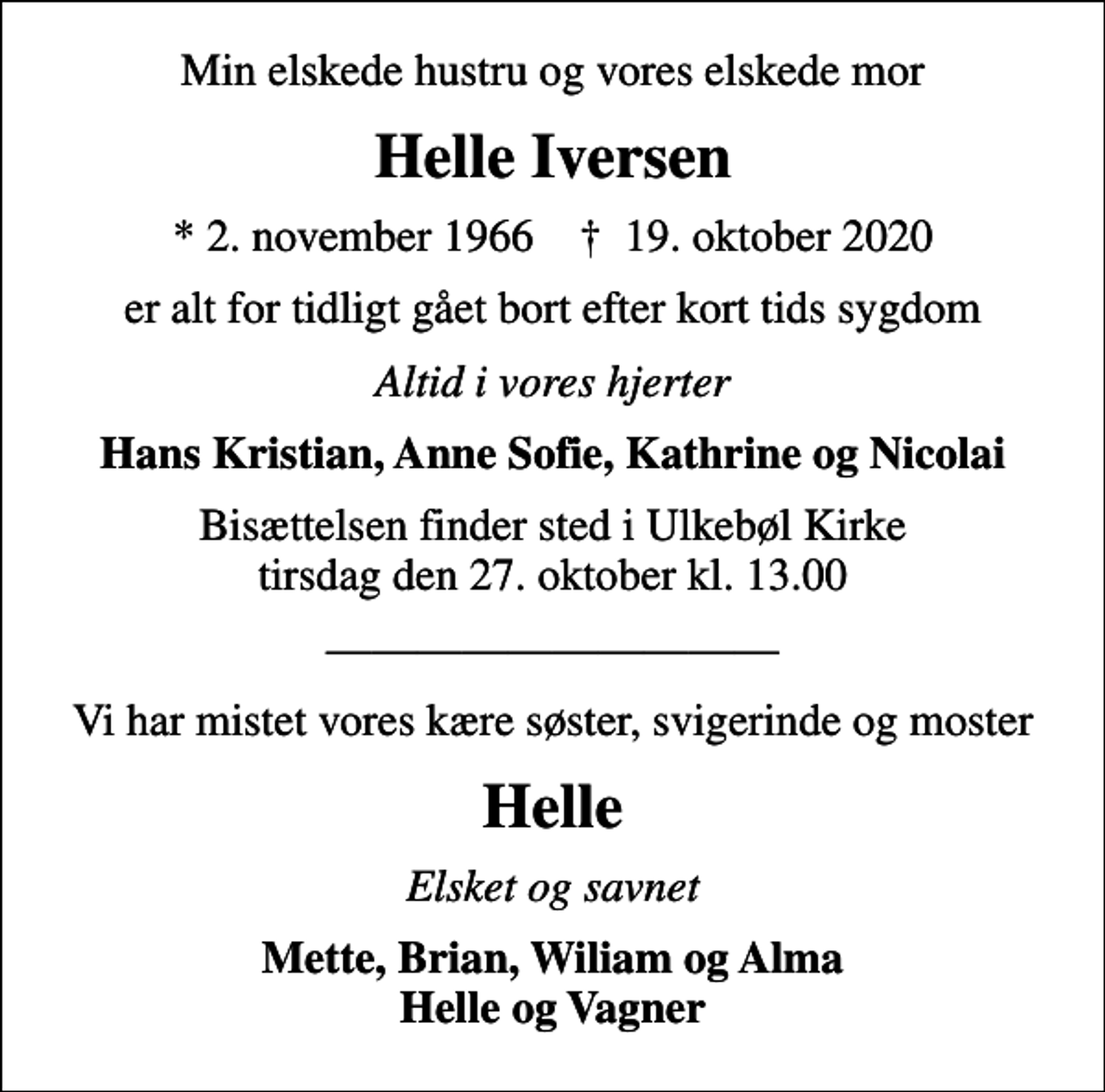 <p>Min elskede hustru og vores elskede mor<br />Helle Iversen<br />* 2. november 1966 ✝ 19. oktober 2020<br />er alt for tidligt gået bort efter kort tids sygdom<br />Altid i vores hjerter<br />Hans Kristian, Anne Sofie, Kathrine og Nicolai<br />Bisættelsen finder sted i Ulkebøl Kirke tirsdag den 27. oktober kl. 13.00<br />Vi har mistet vores kære søster, svigerinde og moster<br />Helle<br />Elsket og savnet<br />Mette, Brian, Wiliam og Alma Helle og Vagner</p>