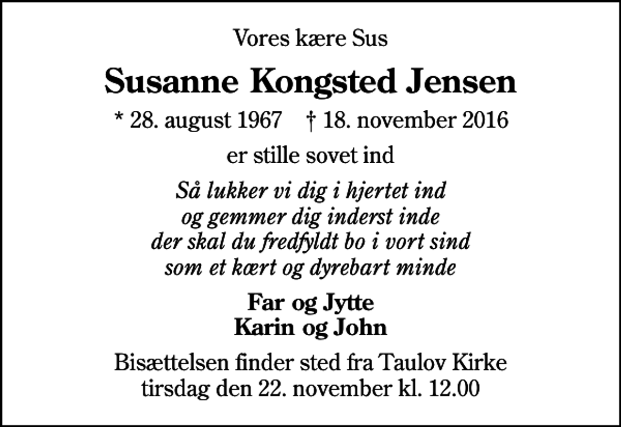 <p>Vores kære Sus<br />Susanne Kongsted Jensen<br />* 28. august 1967 ✝ 18. november 2016<br />er stille sovet ind<br />Så lukker vi dig i hjertet ind og gemmer dig inderst inde der skal du fredfyldt bo i vort sind som et kært og dyrebart minde<br />Far og Jytte Karin og John<br />Bisættelsen finder sted fra Taulov Kirke tirsdag den 22. november kl. 12.00</p>