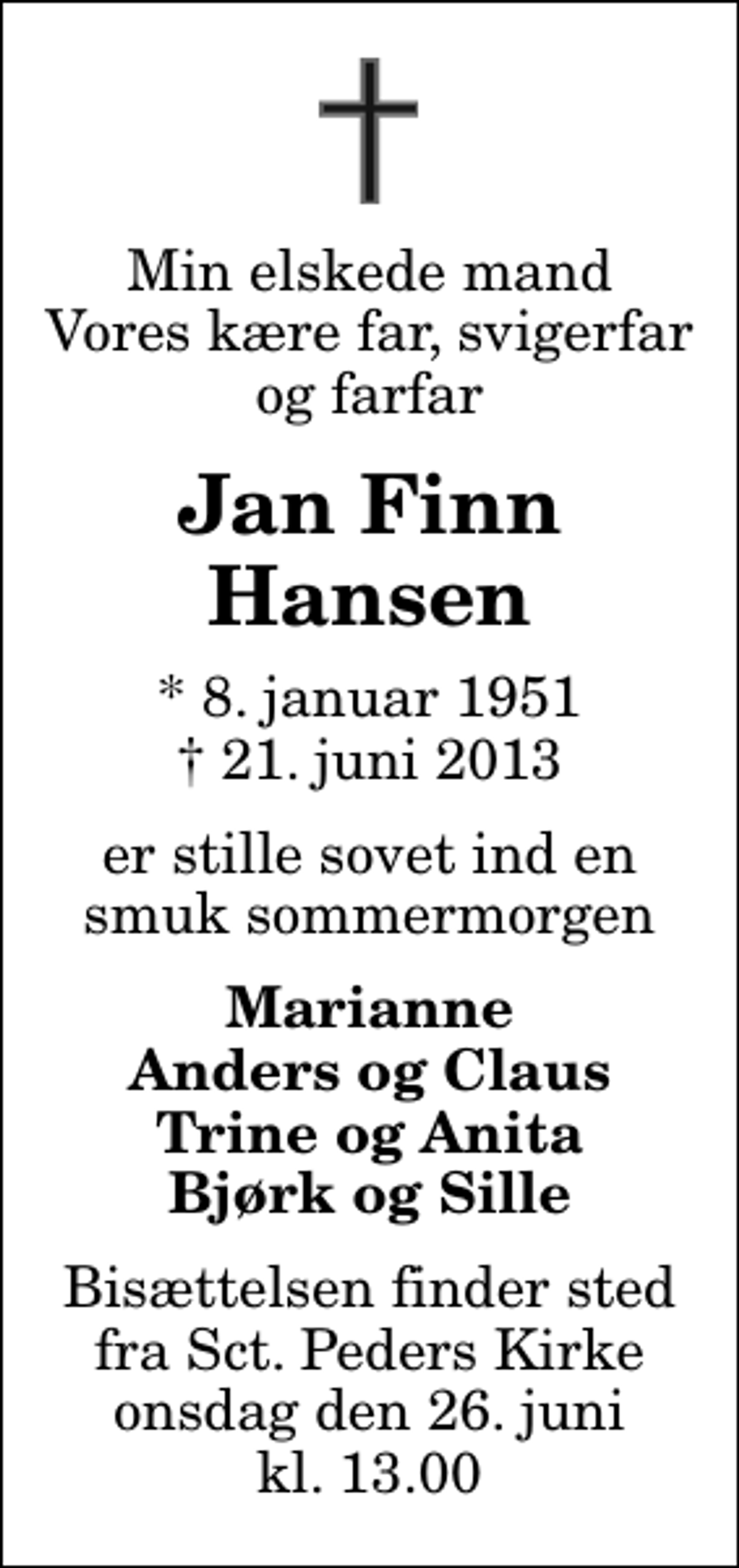 <p>Min elskede mand Vores kære far, svigerfar og farfar<br />Jan Finn Hansen<br />* 8. januar 1951<br />✝ 21. juni 2013<br />er stille sovet ind en smuk sommermorgen<br />Marianne Anders og Claus Trine og Anita Bjørk og Sille<br />Bisættelsen finder sted fra Sankt Peders Kirke onsdag den 26. juni kl. 13.00</p>