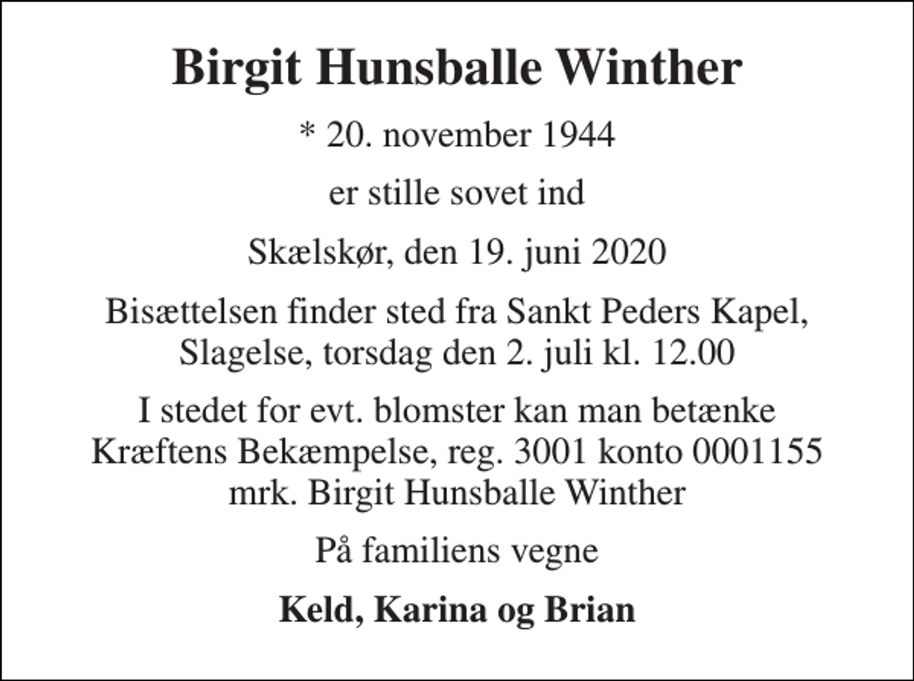 <p>Birgit Hunsballe Winther<br />* 20. november 1944<br />er stille sovet ind<br />Skælskør, den 19. juni 2020<br />Bisættelsen finder sted fra Sankt Peders Kapel, Slagelse, torsdag den 2. juli kl. 12.00<br />I stedet for evt. blomster kan man betænke Kræftens Bekæmpelse, reg. 3001 konto 0001155 mrk. Birgit Hunsballe Winther<br />På familiens vegne<br />Keld, Karina og Brian</p>