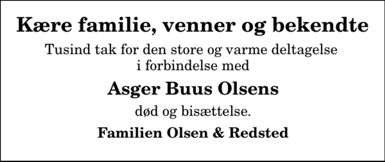 <p>Kære familie, venner og bekendte<br />Tusind tak for den store og varme deltagelse i forbindelse med<br />Asger Buus Olsens<br />død og bisættelse.<br />Familien Olsen &amp; Redsted</p>