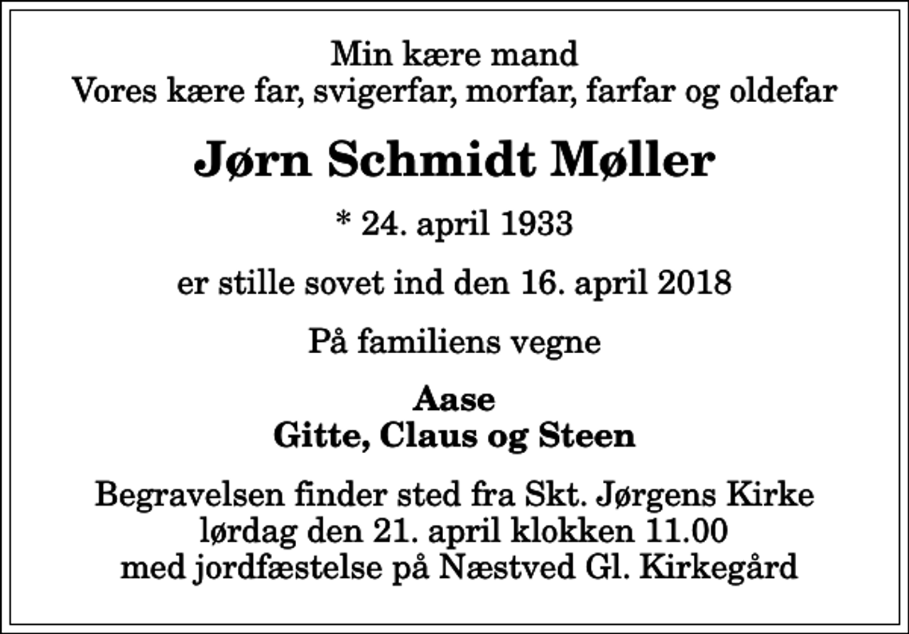 <p>Min kære mand Vores kære far, svigerfar, morfar, farfar og oldefar<br />Jørn Schmidt Møller<br />* 24. april 1933<br />er stille sovet ind den 16. april 2018<br />På familiens vegne<br />Aase Gitte, Claus og Steen<br />Begravelsen finder sted fra Skt. Jørgens Kirke lørdag den 21. april klokken 11.00 med jordfæstelse på Næstved Gl. Kirkegård</p>