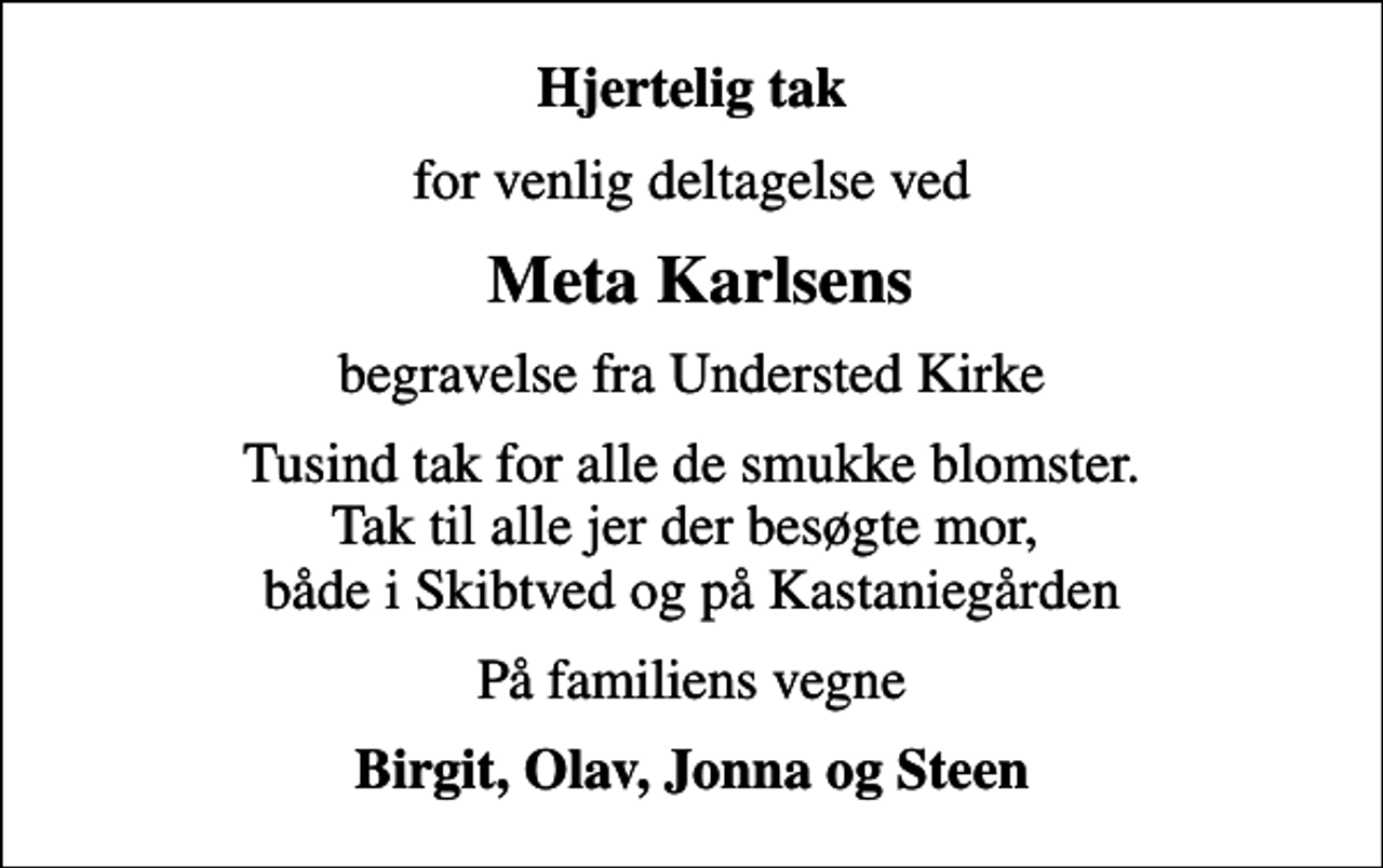 <p>Hjertelig tak<br />for venlig deltagelse ved<br />Meta Karlsens<br />begravelse fra Understed Kirke<br />Tusind tak for alle de smukke blomster. Tak til alle jer der besøgte mor, både i Skibtved og på Kastaniegården<br />På familiens vegne<br />Birgit, Olav, Jonna og Steen</p>